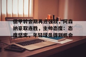 体育k1官网-德甲转会期再迎强敌，阿森纳豪取连胜，主帅态度：态度坚定，年轻球员得到机会
