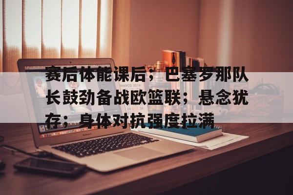 赛后体能课后；巴塞罗那队长鼓劲备战欧篮联；悬念犹存；身体对抗强度拉满